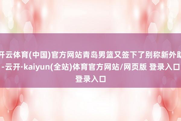 开云体育(中国)官方网站青岛男篮又签下了别称新外助-云开·kaiyun(全站)体育官方网站/网页版 登录入口