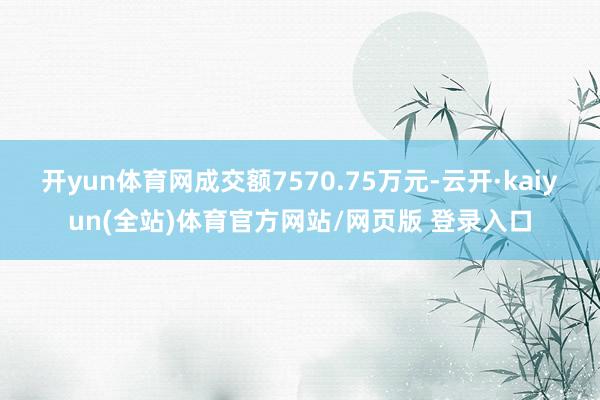 开yun体育网成交额7570.75万元-云开·kaiyun(全站)体育官方网站/网页版 登录入口