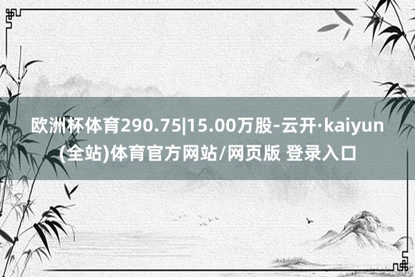 欧洲杯体育290.75|15.00万股-云开·kaiyun(全站)体育官方网站/网页版 登录入口