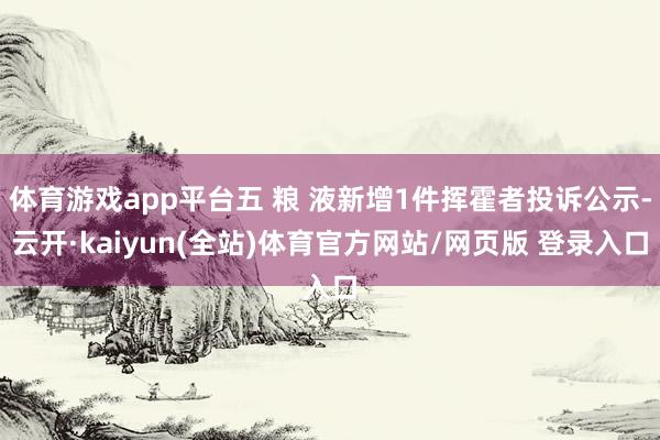 体育游戏app平台五 粮 液新增1件挥霍者投诉公示-云开·kaiyun(全站)体育官方网站/网页版 登录入口
