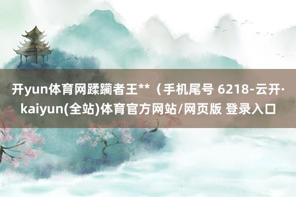 开yun体育网蹂躏者王**(手机尾号 6218-云开·kaiyun(全站)体育官方网站/网页版 登录入口