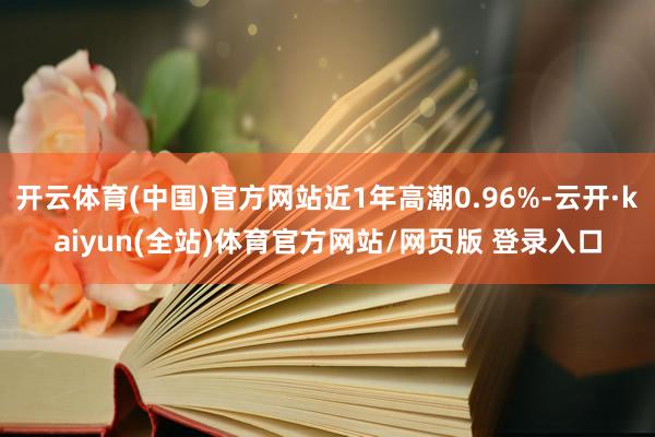 开云体育(中国)官方网站近1年高潮0.96%-云开·kaiyun(全站)体育官方网站/网页版 登录入口