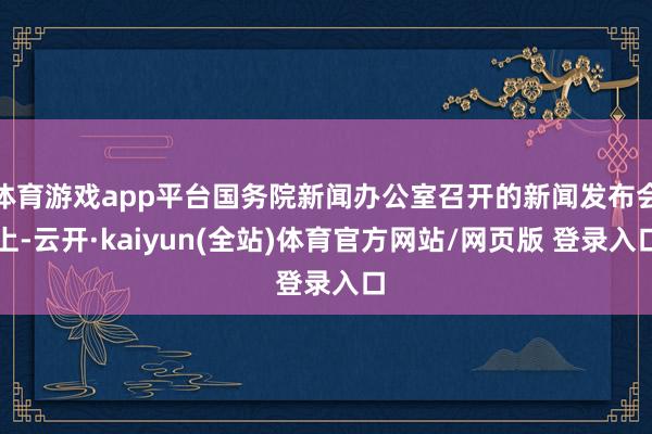 体育游戏app平台国务院新闻办公室召开的新闻发布会上-云开·kaiyun(全站)体育官方网站/网页版 登录入口