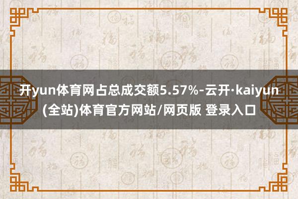 开yun体育网占总成交额5.57%-云开·kaiyun(全站)体育官方网站/网页版 登录入口