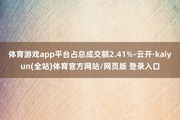 体育游戏app平台占总成交额2.41%-云开·kaiyun(全站)体育官方网站/网页版 登录入口