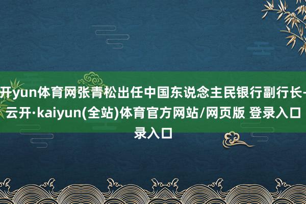 开yun体育网张青松出任中国东说念主民银行副行长-云开·kaiyun(全站)体育官方网站/网页版 登录入口