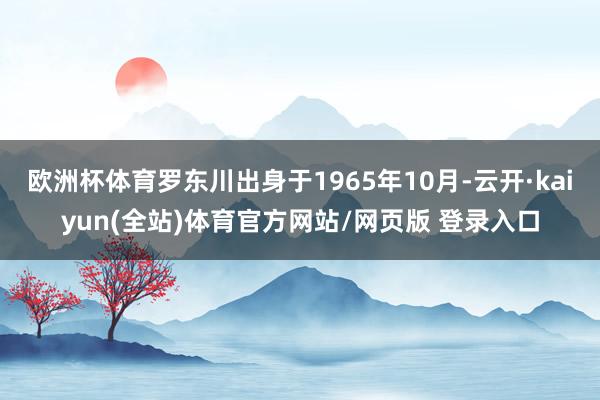 欧洲杯体育罗东川出身于1965年10月-云开·kaiyun(全站)体育官方网站/网页版 登录入口