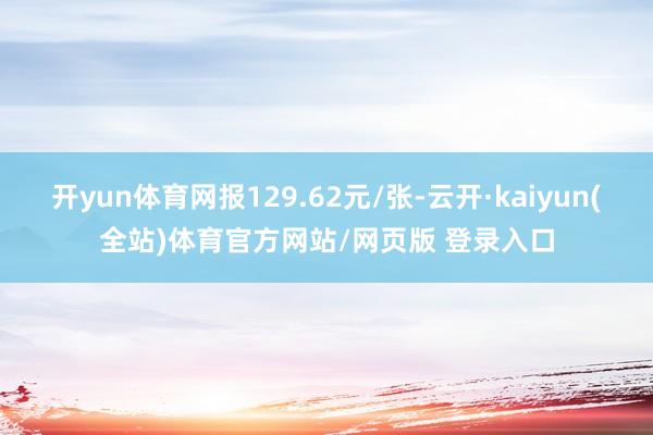 开yun体育网报129.62元/张-云开·kaiyun(全站)体育官方网站/网页版 登录入口