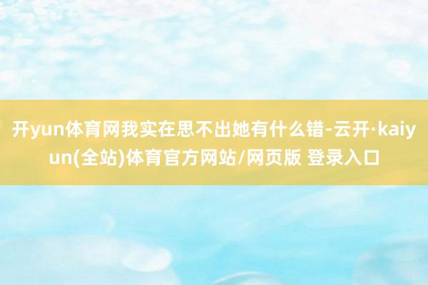 开yun体育网我实在思不出她有什么错-云开·kaiyun(全站)体育官方网站/网页版 登录入口