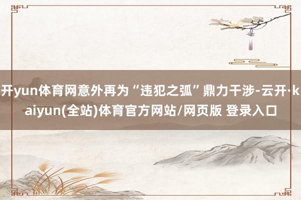 开yun体育网意外再为“违犯之弧”鼎力干涉-云开·kaiyun(全站)体育官方网站/网页版 登录入口