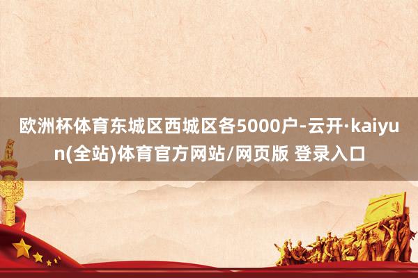 欧洲杯体育东城区西城区各5000户-云开·kaiyun(全站)体育官方网站/网页版 登录入口