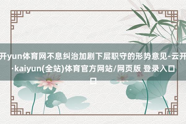 开yun体育网不息纠治加剧下层职守的形势意见-云开·kaiyun(全站)体育官方网站/网页版 登录入口
