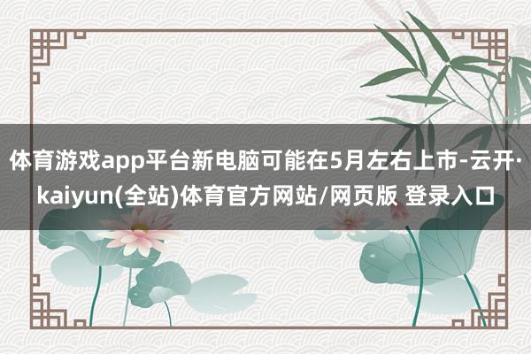体育游戏app平台新电脑可能在5月左右上市-云开·kaiyun(全站)体育官方网站/网页版 登录入口