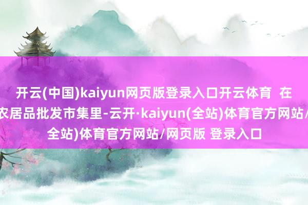开云(中国)kaiyun网页版登录入口开云体育 在上海宝山的一家农居品批发市集里-云开·kaiyun(全站)体育官方网站/网页版 登录入口