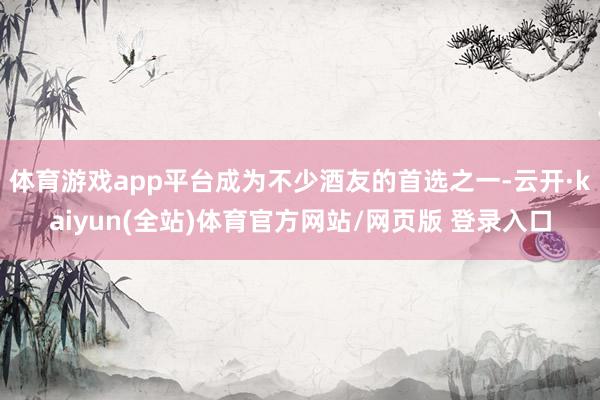 体育游戏app平台成为不少酒友的首选之一-云开·kaiyun(全站)体育官方网站/网页版 登录入口