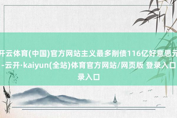 开云体育(中国)官方网站主义最多削债116亿好意思元-云开·kaiyun(全站)体育官方网站/网页版