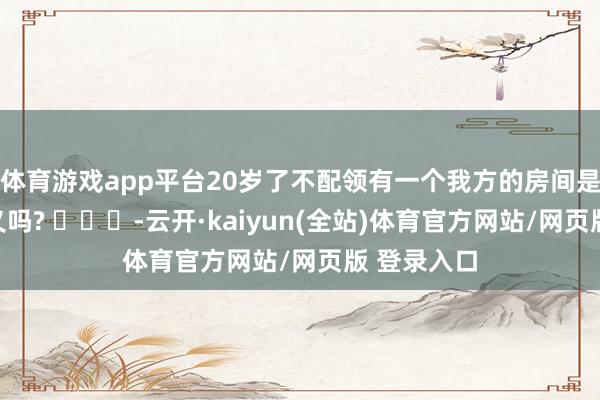 体育游戏app平台20岁了不配领有一个我方的房间是这意旨真义吗? ​​​-云开·kaiyun(全站)
