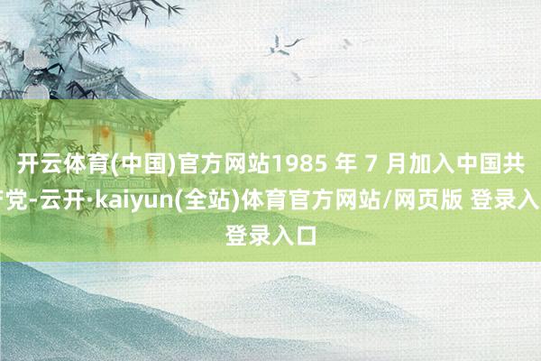 开云体育(中国)官方网站1985 年 7 月加入中国共产党-云开·kaiyun(全站)体育官方网站/网页版 登录入口