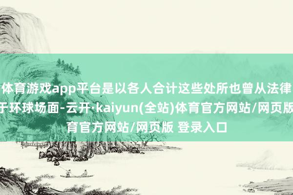 体育游戏app平台是以各人合计这些处所也曾从法律层面不属于环球场面-云开·kaiyun(全站)体育官方网站/网页版 登录入口
