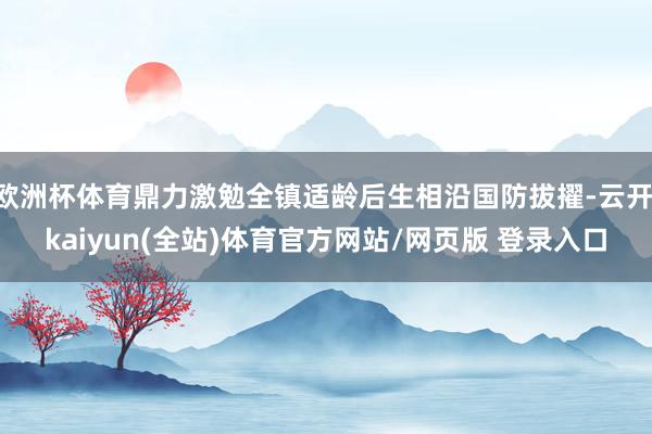 欧洲杯体育鼎力激勉全镇适龄后生相沿国防拔擢-云开·kaiyun(全站)体育官方网站/网页版 登录入口