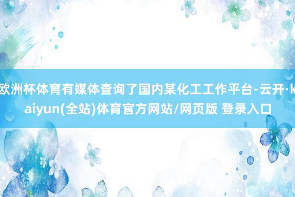 欧洲杯体育有媒体查询了国内某化工工作平台-云开·kaiyun(全站)体育官方网站/网页版 登录入口