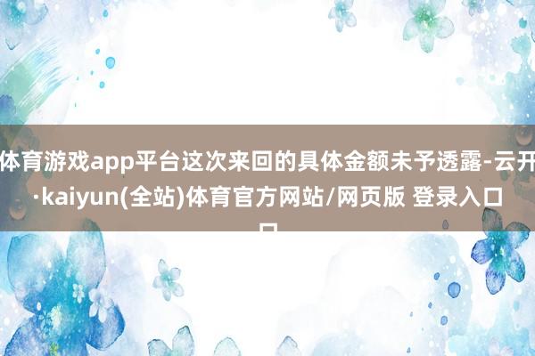 体育游戏app平台这次来回的具体金额未予透露-云开·kaiyun(全站)体育官方网站/网页版 登录入口