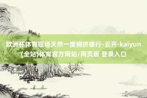 欧洲杯体育现场天然一度拥挤缓行-云开·kaiyun(全站)体育官方网站/网页版 登录入口