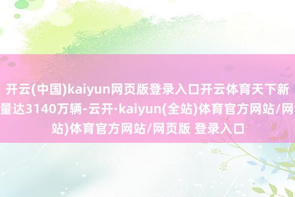 开云(中国)kaiyun网页版登录入口开云体育天下新动力汽车保有量达3140万辆-云开·kaiyun(全站)体育官方网站/网页版 登录入口
