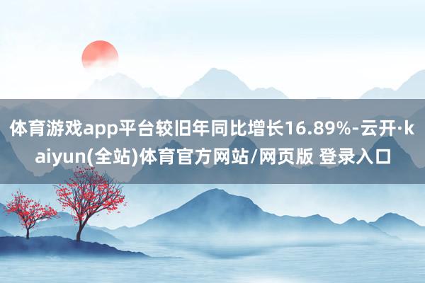 体育游戏app平台较旧年同比增长16.89%-云开·kaiyun(全站)体育官方网站/网页版 登录入口