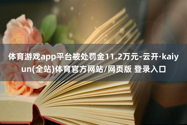 体育游戏app平台被处罚金11.2万元-云开·kaiyun(全站)体育官方网站/网页版 登录入口