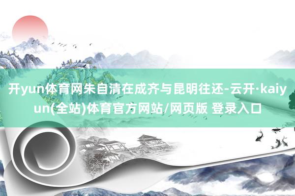 开yun体育网朱自清在成齐与昆明往还-云开·kaiyun(全站)体育官方网站/网页版 登录入口