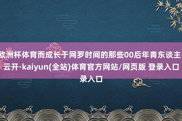 欧洲杯体育而成长于网罗时间的那些00后年青东谈主-云开·kaiyun(全站)体育官方网站/网页版 登录入口