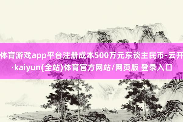 体育游戏app平台注册成本500万元东谈主民币-云开·kaiyun(全站)体育官方网站/网页版 登录入口