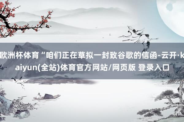欧洲杯体育“咱们正在草拟一封致谷歌的信函-云开·kaiyun(全站)体育官方网站/网页版 登录入口