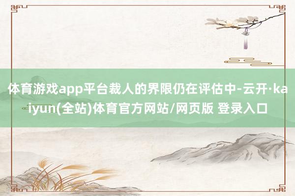 体育游戏app平台裁人的界限仍在评估中-云开·kaiyun(全站)体育官方网站/网页版 登录入口