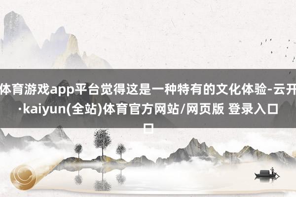体育游戏app平台觉得这是一种特有的文化体验-云开·kaiyun(全站)体育官方网站/网页版 登录入口