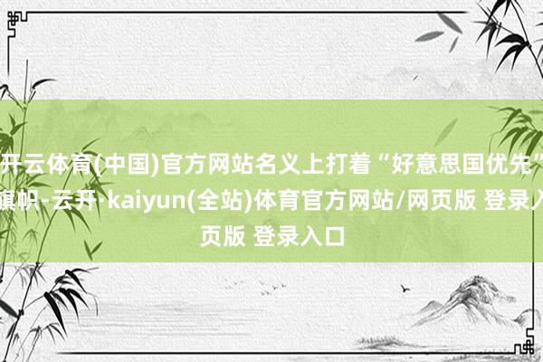 开云体育(中国)官方网站名义上打着“好意思国优先”的旗帜-云开·kaiyun(全站)体育官方网站/网页版 登录入口