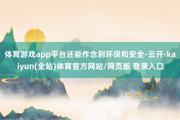 体育游戏app平台还能作念到环保和安全-云开·kaiyun(全站)体育官方网站/网页版 登录入口