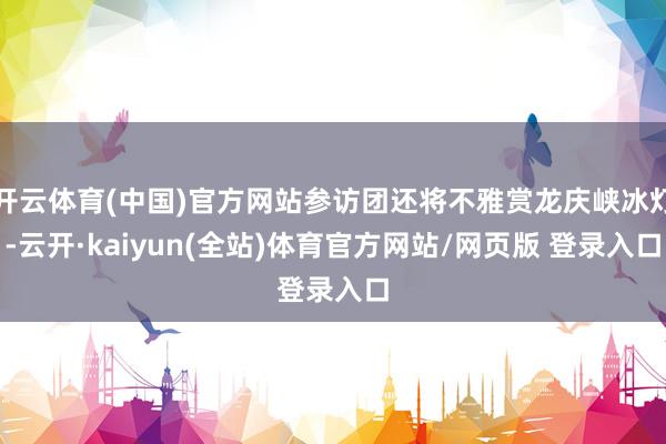 开云体育(中国)官方网站参访团还将不雅赏龙庆峡冰灯-云开·kaiyun(全站)体育官方网站/网页版 登录入口