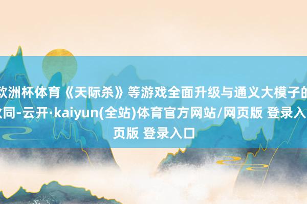欧洲杯体育《天际杀》等游戏全面升级与通义大模子的伙同-云开·kaiyun(全站)体育官方网站/网页版 登录入口