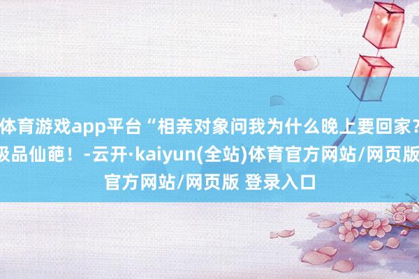 体育游戏app平台“相亲对象问我为什么晚上要回家？”啊啊啊极品仙葩！-云开·kaiyun(全站)体育官方网站/网页版 登录入口