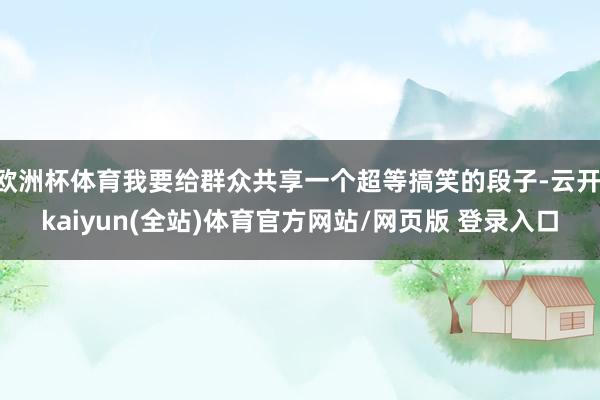 欧洲杯体育我要给群众共享一个超等搞笑的段子-云开·kaiyun(全站)体育官方网站/网页版 登录入口