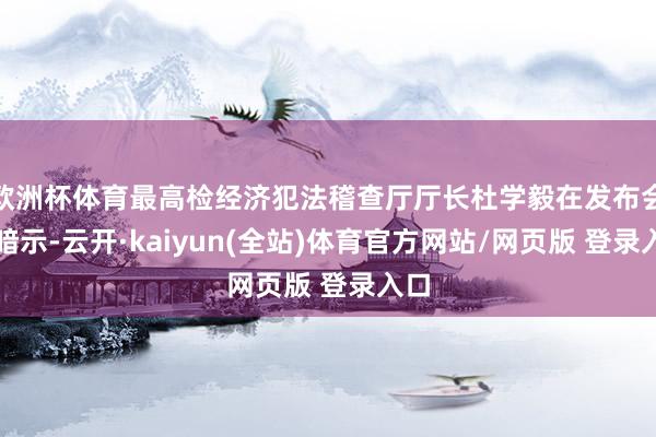 欧洲杯体育最高检经济犯法稽查厅厅长杜学毅在发布会上暗示-云开·kaiyun(全站)体育官方网站/网页版 登录入口