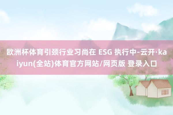 欧洲杯体育引颈行业习尚在 ESG 执行中-云开·kaiyun(全站)体育官方网站/网页版 登录入口