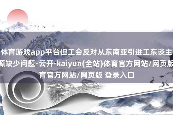 体育游戏app平台但工会反对从东南亚引进工东谈主唐突劳能源缺少问题-云开·kaiyun(全站)体育官方网站/网页版 登录入口