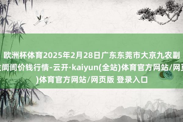 欧洲杯体育2025年2月28日广东东莞市大京九农副产物中心批发阛阓价钱行情-云开·kaiyun(全站)体育官方网站/网页版 登录入口