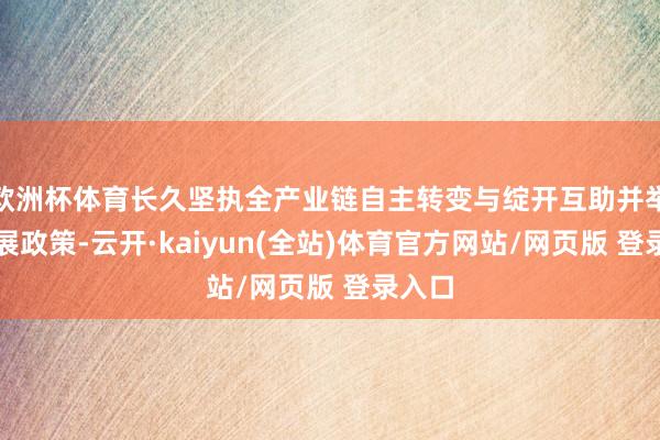 欧洲杯体育长久坚执全产业链自主转变与绽开互助并举的发展政策-云开·kaiyun(全站)体育官方网站/网页版 登录入口