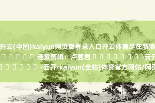 开云(中国)kaiyun网页版登录入口开云体育尽在新浪财经APP 连累剪辑:卢昱君 -云开·kaiyun(全站)体育官方网站/网页版 登录入口