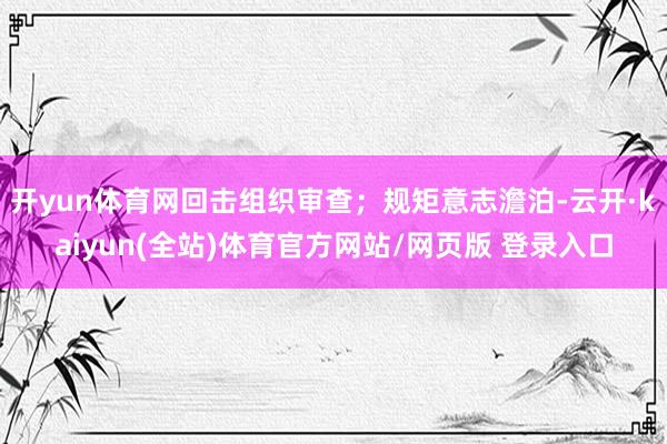开yun体育网回击组织审查;规矩意志澹泊-云开·kaiyun(全站)体育官方网站/网页版 登录入口