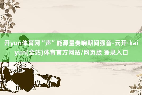 开yun体育网“声”能源量奏响期间强音-云开·kaiyun(全站)体育官方网站/网页版 登录入口